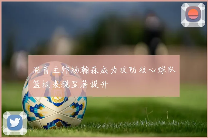 混音主帅杨瀚森成为攻防核心球队篮板表现显著提升