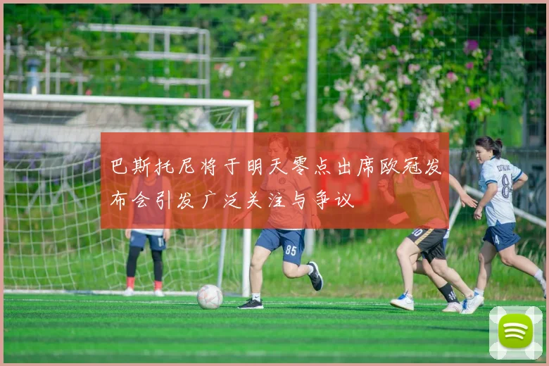 巴斯托尼将于明天零点出席欧冠发布会引发广泛关注与争议