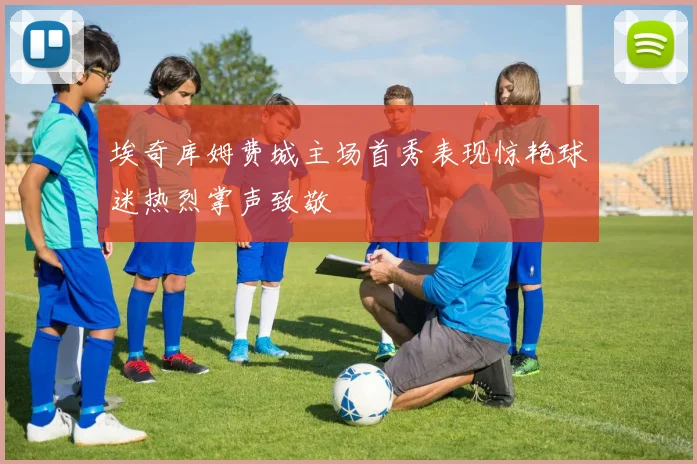 埃奇库姆费城主场首秀表现惊艳球迷热烈掌声致敬