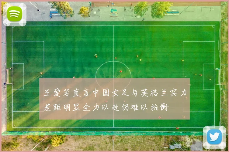 王爱芳直言中国女足与英格兰实力差距明显全力以赴仍难以抗衡