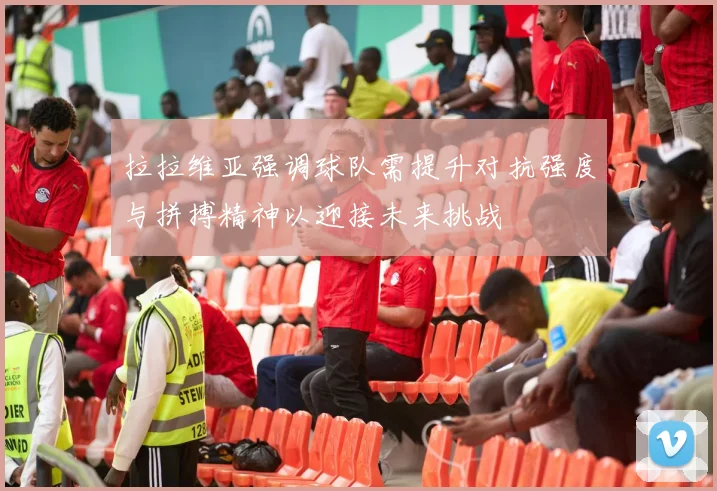 拉拉维亚强调球队需提升对抗强度与拼搏精神以迎接未来挑战