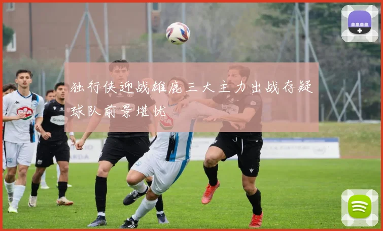 独行侠迎战雄鹿三大主力出战存疑球队前景堪忧