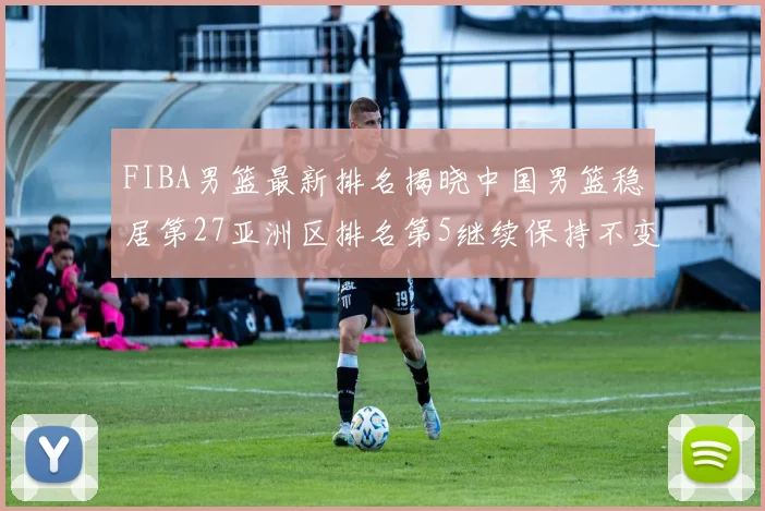 FIBA男篮最新排名揭晓中国男篮稳居第27亚洲区排名第5继续保持不变