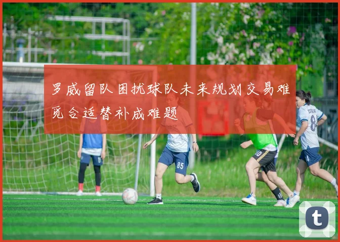 罗威留队困扰球队未来规划交易难觅合适替补成难题