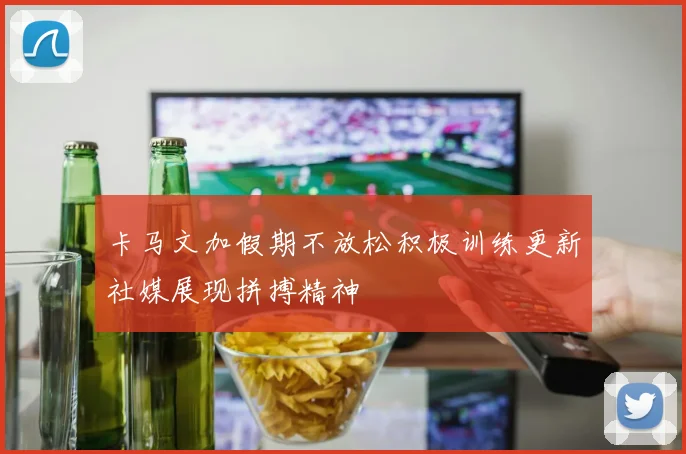 卡马文加假期不放松积极训练更新社媒展现拼搏精神
