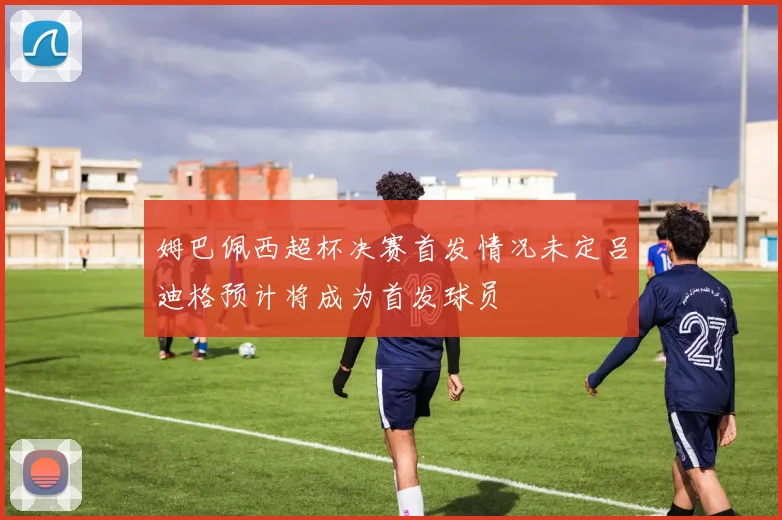 姆巴佩西超杯决赛首发情况未定吕迪格预计将成为首发球员