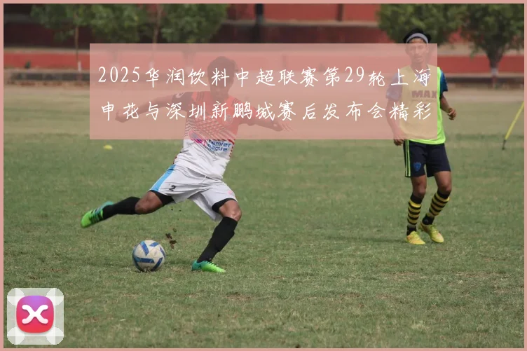 2025华润饮料中超联赛第29轮上海申花与深圳新鹏城赛后发布会精彩回顾与分析