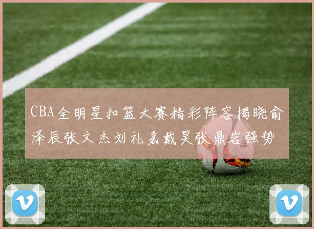 CBA全明星扣篮大赛精彩阵容揭晓俞泽辰张文杰刘礼嘉戴昊张鼎岩强势参赛