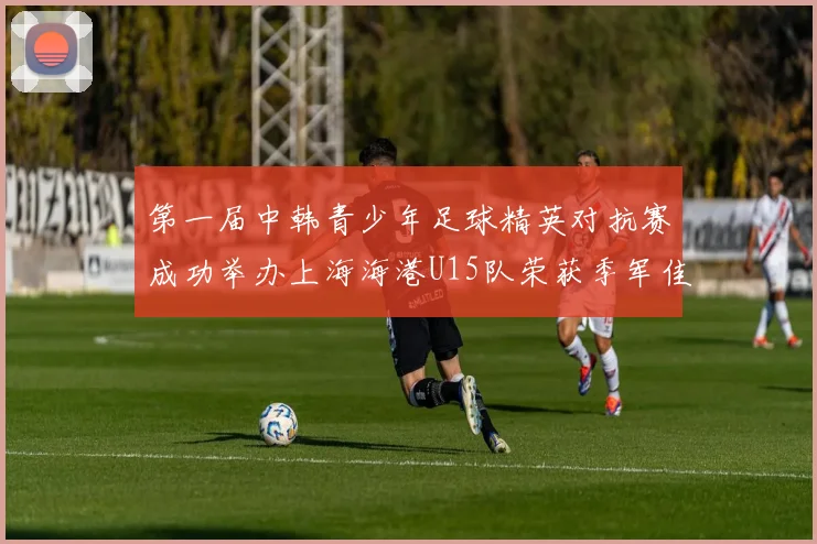 第一届中韩青少年足球精英对抗赛成功举办上海海港U15队荣获季军佳绩