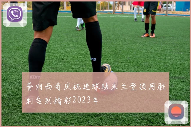 普利西奇庆祝进球助米兰登顶用胜利告别精彩2023年