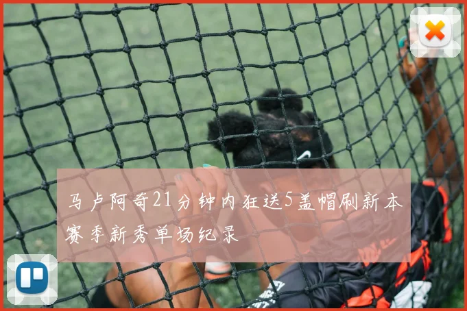 马卢阿奇21分钟内狂送5盖帽刷新本赛季新秀单场纪录